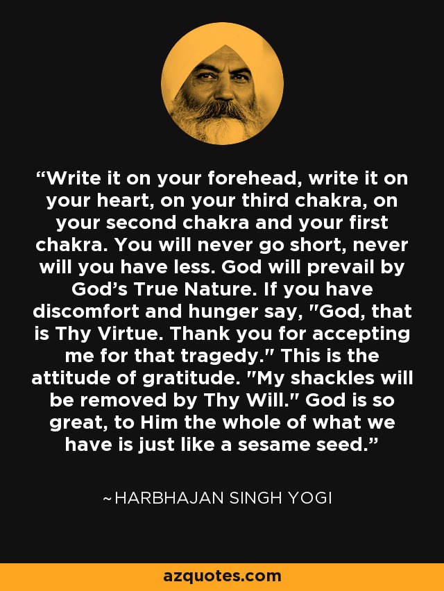 Write it on your forehead, write it on your heart, on your third chakra, on your second chakra and your first chakra. You will never go short, never will you have less. God will prevail by God's True Nature. If you have discomfort and hunger say, 