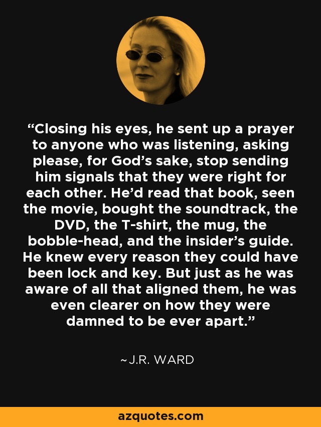 Closing his eyes, he sent up a prayer to anyone who was listening, asking please, for God's sake, stop sending him signals that they were right for each other. He'd read that book, seen the movie, bought the soundtrack, the DVD, the T-shirt, the mug, the bobble-head, and the insider's guide. He knew every reason they could have been lock and key. But just as he was aware of all that aligned them, he was even clearer on how they were damned to be ever apart. - J.R. Ward