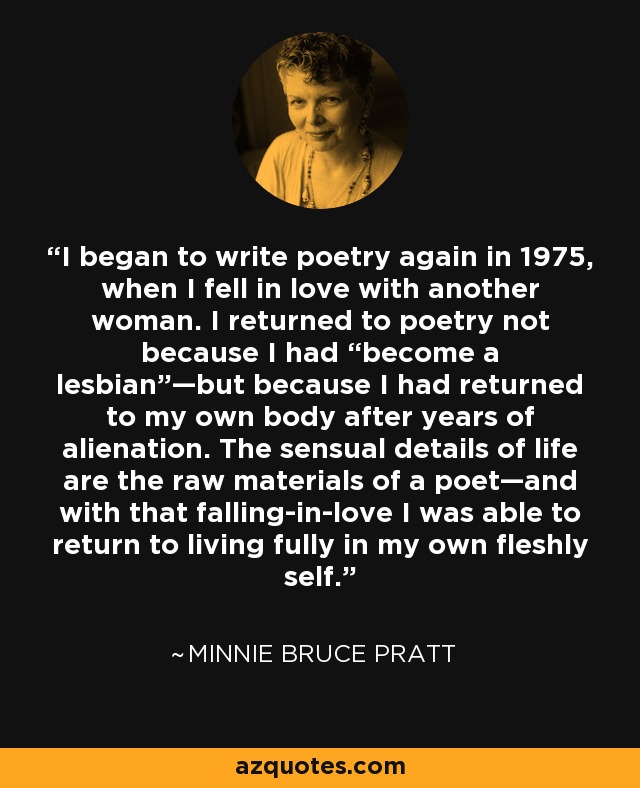 I began to write poetry again in 1975, when I fell in love with another woman. I returned to poetry not because I had “become a lesbian”—but because I had returned to my own body after years of alienation. The sensual details of life are the raw materials of a poet—and with that falling-in-love I was able to return to living fully in my own fleshly self. - Minnie Bruce Pratt