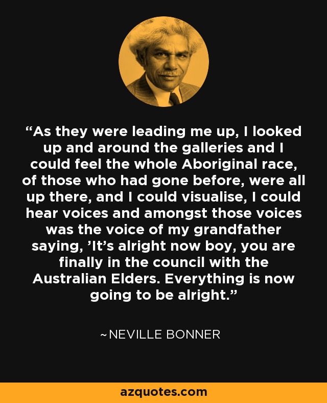 As they were leading me up, I looked up and around the galleries and I could feel the whole Aboriginal race, of those who had gone before, were all up there, and I could visualise, I could hear voices and amongst those voices was the voice of my grandfather saying, 'It's alright now boy, you are finally in the council with the Australian Elders. Everything is now going to be alright.' - Neville Bonner