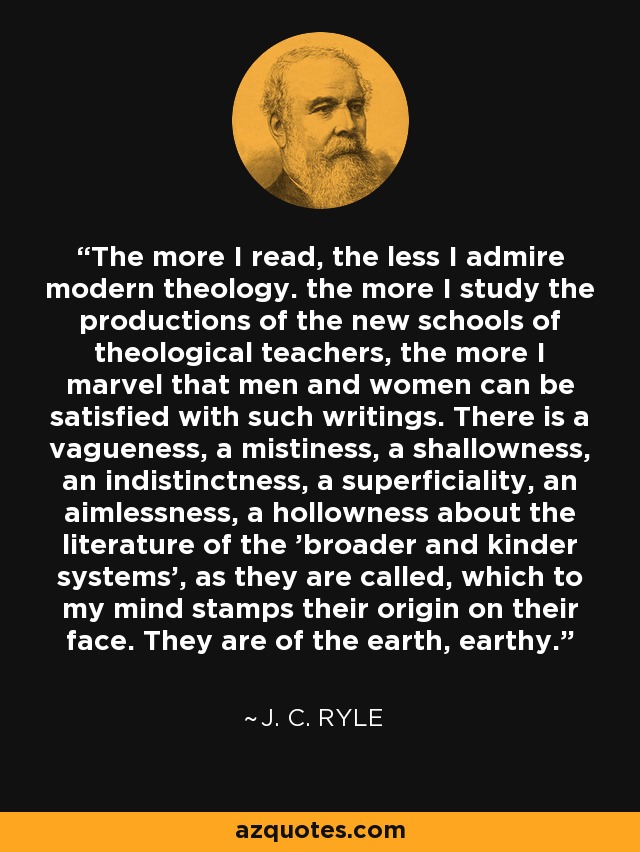 The more I read, the less I admire modern theology. the more I study the productions of the new schools of theological teachers, the more I marvel that men and women can be satisfied with such writings. There is a vagueness, a mistiness, a shallowness, an indistinctness, a superficiality, an aimlessness, a hollowness about the literature of the 'broader and kinder systems', as they are called, which to my mind stamps their origin on their face. They are of the earth, earthy. - J. C. Ryle