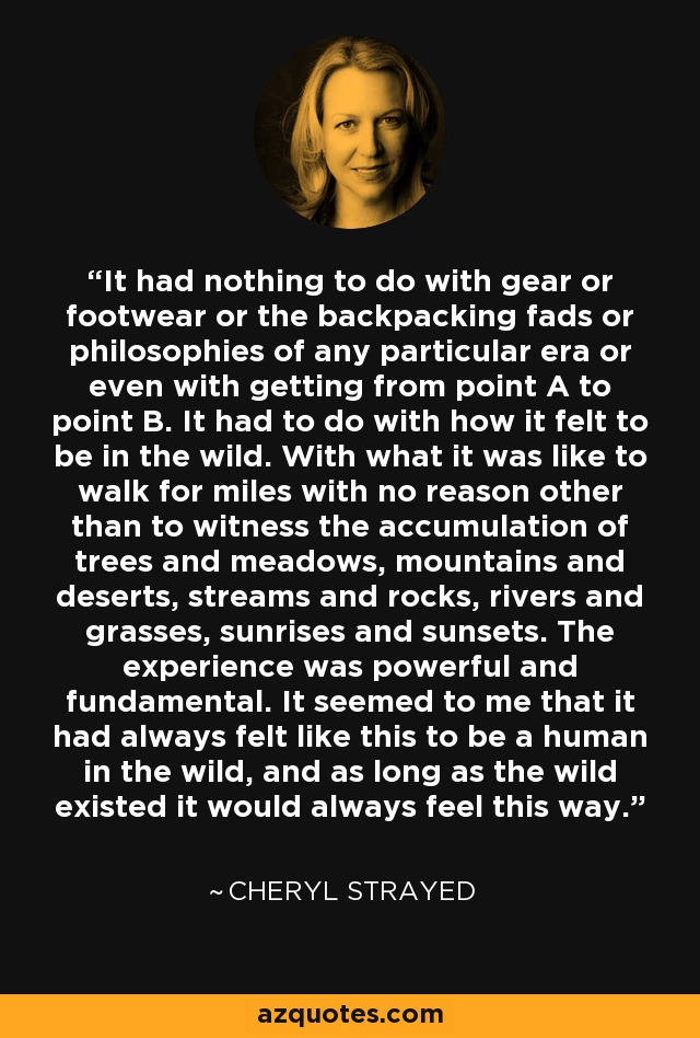 It had nothing to do with gear or footwear or the backpacking fads or philosophies of any particular era or even with getting from point A to point B. It had to do with how it felt to be in the wild. With what it was like to walk for miles with no reason other than to witness the accumulation of trees and meadows, mountains and deserts, streams and rocks, rivers and grasses, sunrises and sunsets. The experience was powerful and fundamental. It seemed to me that it had always felt like this to be a human in the wild, and as long as the wild existed it would always feel this way. - Cheryl Strayed