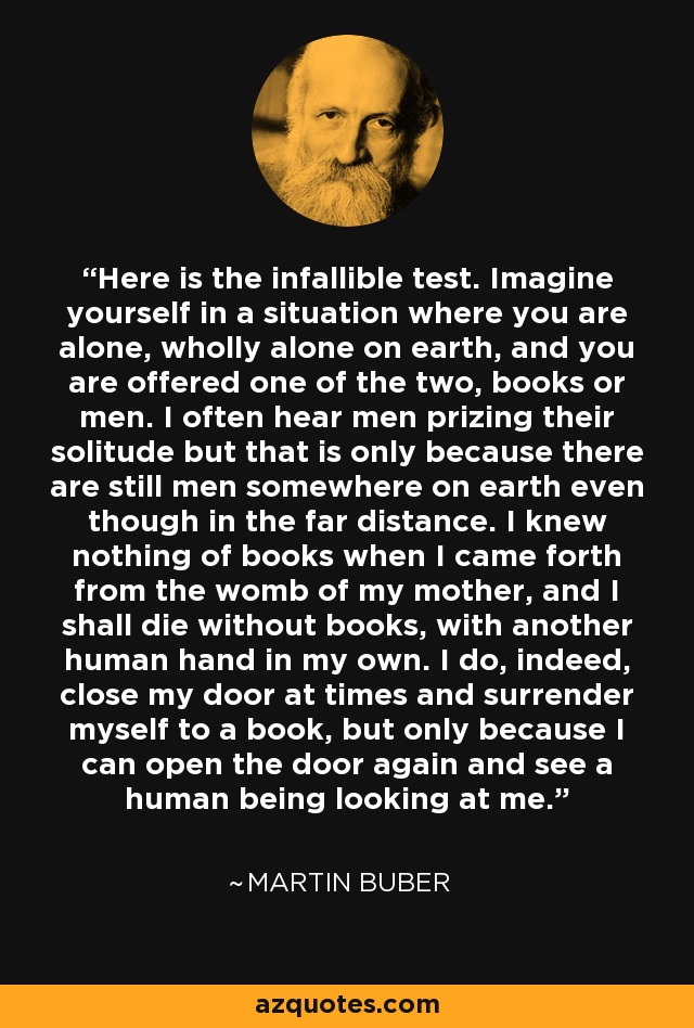 Here is the infallible test. Imagine yourself in a situation where you are alone, wholly alone on earth, and you are offered one of the two, books or men. I often hear men prizing their solitude but that is only because there are still men somewhere on earth even though in the far distance. I knew nothing of books when I came forth from the womb of my mother, and I shall die without books, with another human hand in my own. I do, indeed, close my door at times and surrender myself to a book, but only because I can open the door again and see a human being looking at me. - Martin Buber