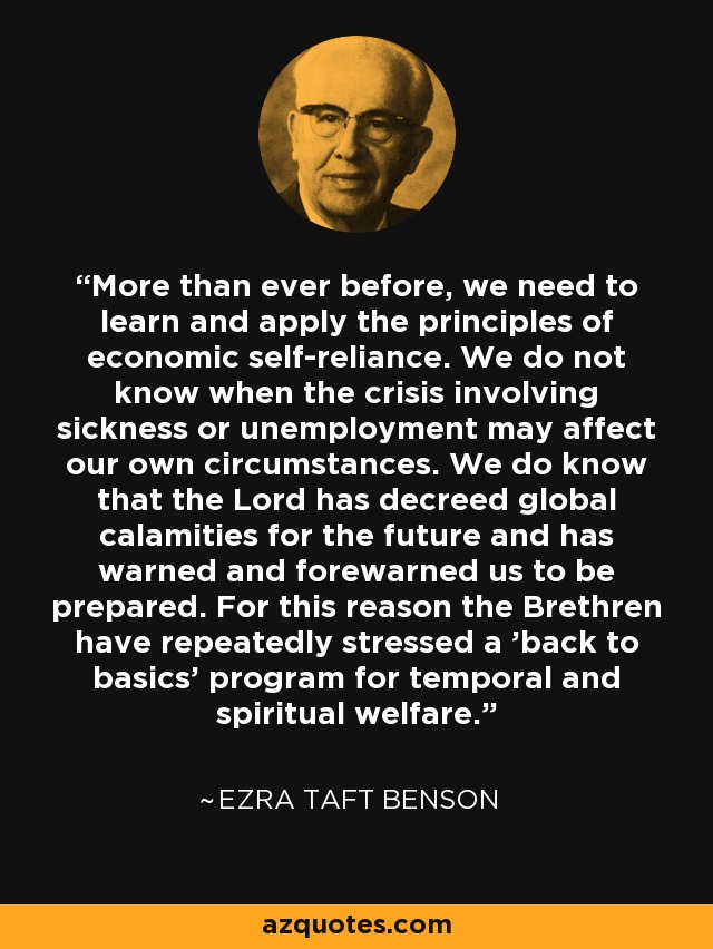 More than ever before, we need to learn and apply the principles of economic self-reliance. We do not know when the crisis involving sickness or unemployment may affect our own circumstances. We do know that the Lord has decreed global calamities for the future and has warned and forewarned us to be prepared. For this reason the Brethren have repeatedly stressed a 'back to basics' program for temporal and spiritual welfare. - Ezra Taft Benson