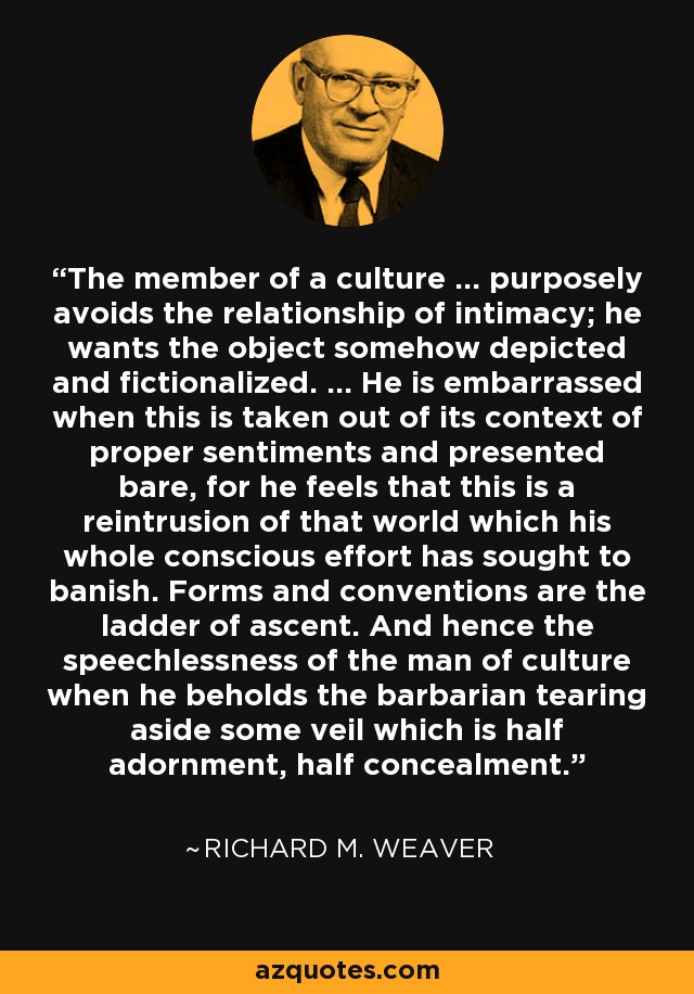 The member of a culture ... purposely avoids the relationship of intimacy; he wants the object somehow depicted and fictionalized. ... He is embarrassed when this is taken out of its context of proper sentiments and presented bare, for he feels that this is a reintrusion of that world which his whole conscious effort has sought to banish. Forms and conventions are the ladder of ascent. And hence the speechlessness of the man of culture when he beholds the barbarian tearing aside some veil which is half adornment, half concealment. - Richard M. Weaver