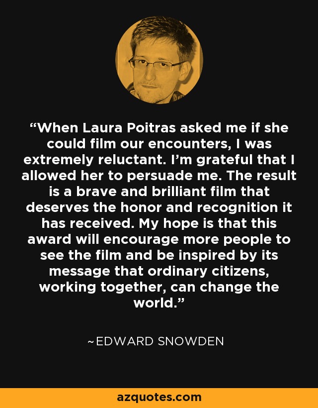 When Laura Poitras asked me if she could film our encounters, I was extremely reluctant. I’m grateful that I allowed her to persuade me. The result is a brave and brilliant film that deserves the honor and recognition it has received. My hope is that this award will encourage more people to see the film and be inspired by its message that ordinary citizens, working together, can change the world. - Edward Snowden