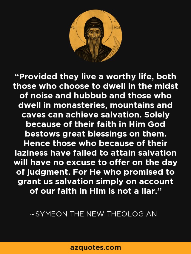 Provided they live a worthy life, both those who choose to dwell in the midst of noise and hubbub and those who dwell in monasteries, mountains and caves can achieve salvation. Solely because of their faith in Him God bestows great blessings on them. Hence those who because of their laziness have failed to attain salvation will have no excuse to offer on the day of judgment. For He who promised to grant us salvation simply on account of our faith in Him is not a liar. - Symeon the New Theologian