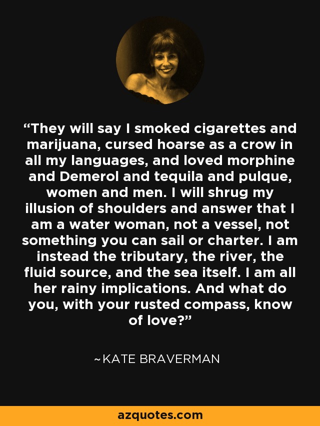 They will say I smoked cigarettes and marijuana, cursed hoarse as a crow in all my languages, and loved morphine and Demerol and tequila and pulque, women and men. I will shrug my illusion of shoulders and answer that I am a water woman, not a vessel, not something you can sail or charter. I am instead the tributary, the river, the fluid source, and the sea itself. I am all her rainy implications. And what do you, with your rusted compass, know of love? - Kate Braverman