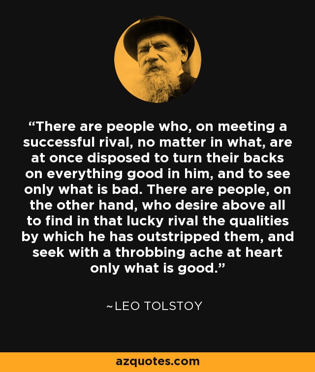 There are people who, on meeting a successful rival, no matter in what, are at once disposed to turn their backs on everything good in him, and to see only what is bad. There are people, on the other hand, who desire above all to find in that lucky rival the qualities by which he has outstripped them, and seek with a throbbing ache at heart only what is good. - Leo Tolstoy