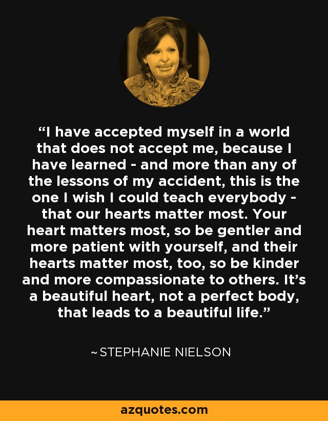 I have accepted myself in a world that does not accept me, because I have learned - and more than any of the lessons of my accident, this is the one I wish I could teach everybody - that our hearts matter most. Your heart matters most, so be gentler and more patient with yourself, and their hearts matter most, too, so be kinder and more compassionate to others. It's a beautiful heart, not a perfect body, that leads to a beautiful life. - Stephanie Nielson