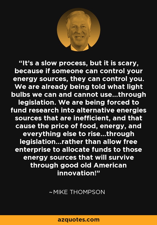 It's a slow process, but it is scary, because if someone can control your energy sources, they can control you. We are already being told what light bulbs we can and cannot use...through legislation. We are being forced to fund research into alternative energies sources that are inefficient, and that cause the price of food, energy, and everything else to rise...through legislation...rather than allow free enterprise to allocate funds to those energy sources that will survive through good old American innovation! - Mike Thompson
