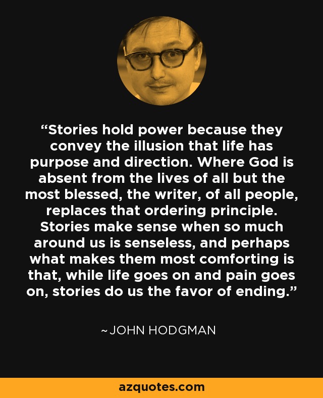 Stories hold power because they convey the illusion that life has purpose and direction. Where God is absent from the lives of all but the most blessed, the writer, of all people, replaces that ordering principle. Stories make sense when so much around us is senseless, and perhaps what makes them most comforting is that, while life goes on and pain goes on, stories do us the favor of ending. - John Hodgman