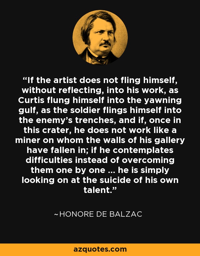 If the artist does not fling himself, without reflecting, into his work, as Curtis flung himself into the yawning gulf, as the soldier flings himself into the enemy's trenches, and if, once in this crater, he does not work like a miner on whom the walls of his gallery have fallen in; if he contemplates difficulties instead of overcoming them one by one ... he is simply looking on at the suicide of his own talent. - Honore de Balzac