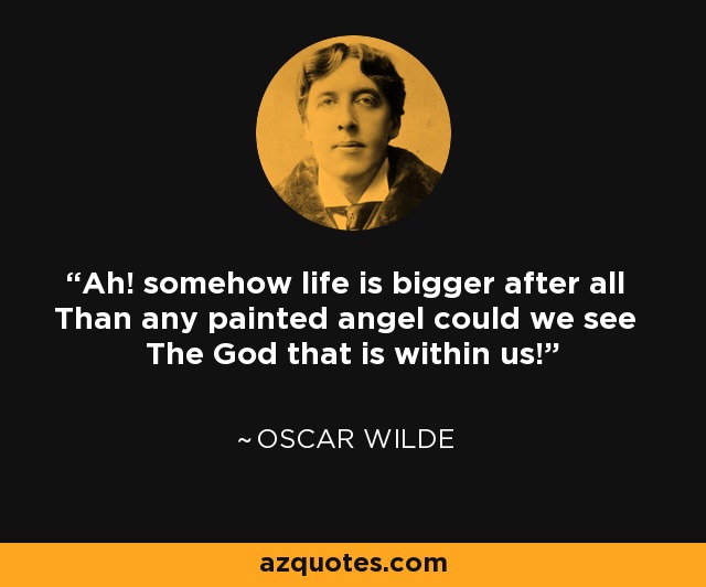 Ah! somehow life is bigger after all Than any painted angel could we see The God that is within us! - Oscar Wilde