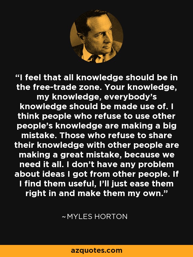 I feel that all knowledge should be in the free-trade zone. Your knowledge, my knowledge, everybody's knowledge should be made use of. I think people who refuse to use other people's knowledge are making a big mistake. Those who refuse to share their knowledge with other people are making a great mistake, because we need it all. I don't have any problem about ideas I got from other people. If I find them useful, I'll just ease them right in and make them my own. - Myles Horton