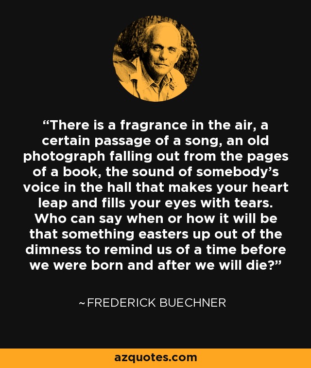 There is a fragrance in the air, a certain passage of a song, an old photograph falling out from the pages of a book, the sound of somebody's voice in the hall that makes your heart leap and fills your eyes with tears. Who can say when or how it will be that something easters up out of the dimness to remind us of a time before we were born and after we will die? - Frederick Buechner