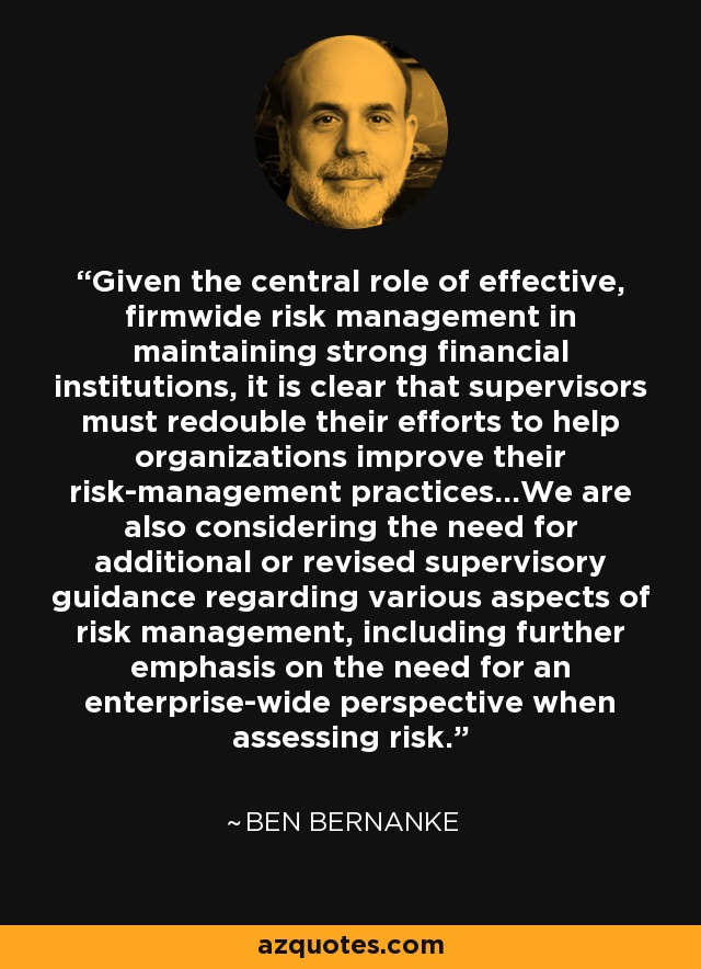 Given the central role of effective, firmwide risk management in maintaining strong financial institutions, it is clear that supervisors must redouble their efforts to help organizations improve their risk-management practices...We are also considering the need for additional or revised supervisory guidance regarding various aspects of risk management, including further emphasis on the need for an enterprise-wide perspective when assessing risk. - Ben Bernanke