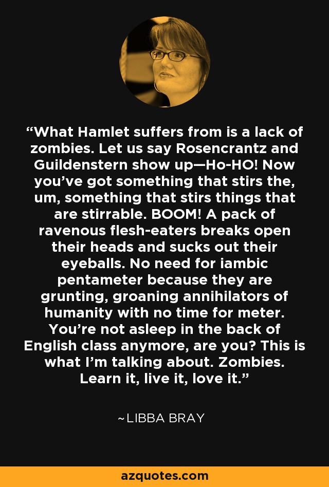 What Hamlet suffers from is a lack of zombies. Let us say Rosencrantz and Guildenstern show up—Ho-HO! Now you’ve got something that stirs the, um, something that stirs things that are stirrable. BOOM! A pack of ravenous flesh-eaters breaks open their heads and sucks out their eyeballs. No need for iambic pentameter because they are grunting, groaning annihilators of humanity with no time for meter. You’re not asleep in the back of English class anymore, are you? This is what I’m talking about. Zombies. Learn it, live it, love it. - Libba Bray