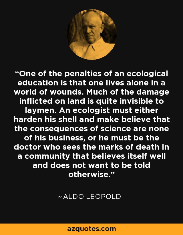 One of the penalties of an ecological education is that one lives alone in a world of wounds. Much of the damage inflicted on land is quite invisible to laymen. An ecologist must either harden his shell and make believe that the consequences of science are none of his business, or he must be the doctor who sees the marks of death in a community that believes itself well and does not want to be told otherwise. - Aldo Leopold