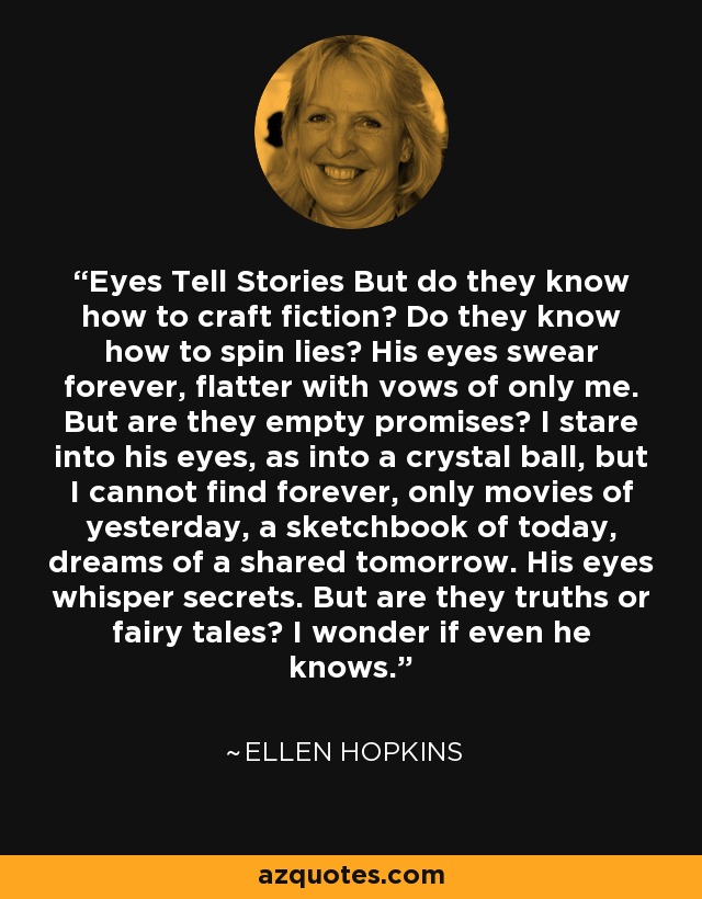 Eyes Tell Stories But do they know how to craft fiction? Do they know how to spin lies? His eyes swear forever, flatter with vows of only me. But are they empty promises? I stare into his eyes, as into a crystal ball, but I cannot find forever, only movies of yesterday, a sketchbook of today, dreams of a shared tomorrow. His eyes whisper secrets. But are they truths or fairy tales? I wonder if even he knows. - Ellen Hopkins