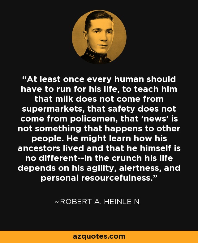 At least once every human should have to run for his life, to teach him that milk does not come from supermarkets, that safety does not come from policemen, that 'news' is not something that happens to other people. He might learn how his ancestors lived and that he himself is no different--in the crunch his life depends on his agility, alertness, and personal resourcefulness. - Robert A. Heinlein