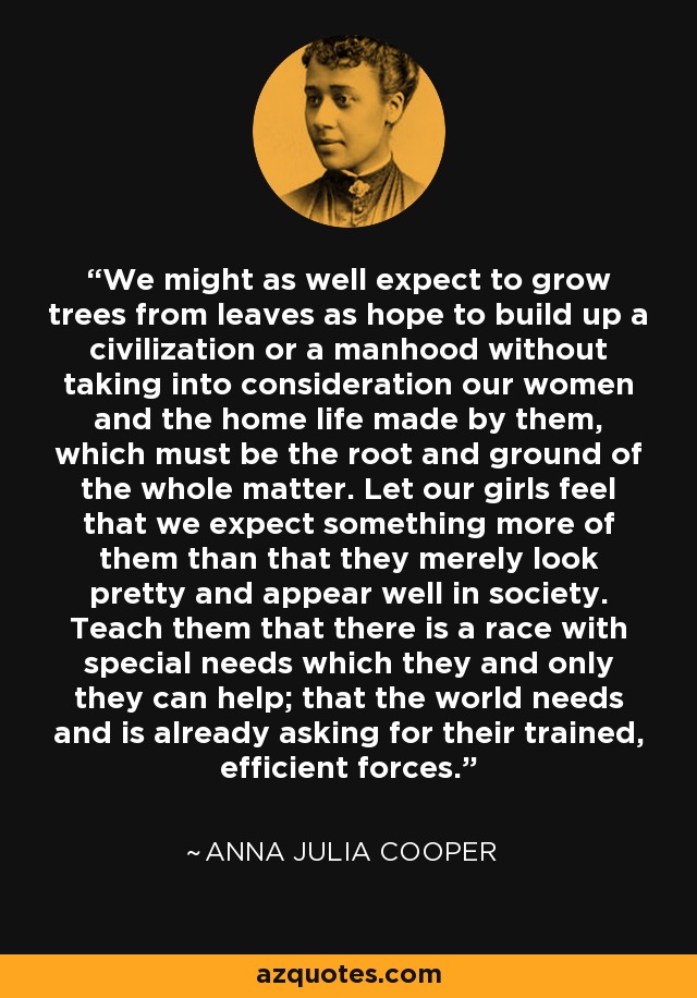 We might as well expect to grow trees from leaves as hope to build up a civilization or a manhood without taking into consideration our women and the home life made by them, which must be the root and ground of the whole matter. Let our girls feel that we expect something more of them than that they merely look pretty and appear well in society. Teach them that there is a race with special needs which they and only they can help; that the world needs and is already asking for their trained, efficient forces. - Anna Julia Cooper