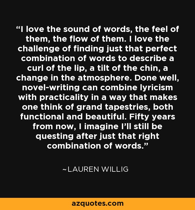 Me encanta el sonido de las palabras, cómo se sienten, cómo fluyen. Me encanta el reto de encontrar la combinación perfecta de palabras para describir un labio torcido, una inclinación de la barbilla, un cambio en la atmósfera. Si se hace bien, la escritura de novelas puede combinar el lirismo con la practicidad de un modo que hace pensar en grandes tapices, funcionales y bellos a la vez. Dentro de cincuenta años, imagino que seguiré buscando la combinación de palabras adecuada. - Lauren Willig