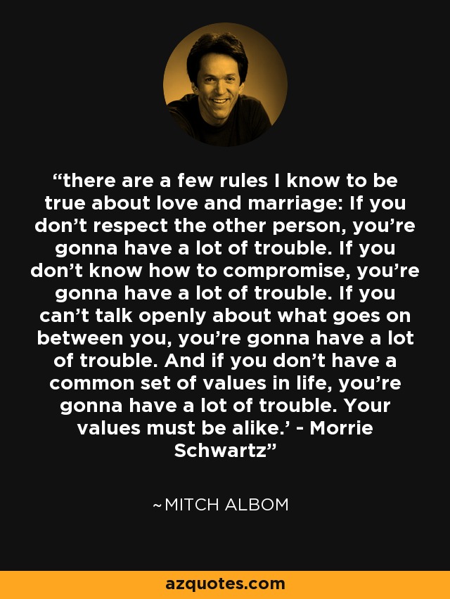 there are a few rules I know to be true about love and marriage: If you don't respect the other person, you're gonna have a lot of trouble. If you don't know how to compromise, you're gonna have a lot of trouble. If you can't talk openly about what goes on between you, you're gonna have a lot of trouble. And if you don't have a common set of values in life, you're gonna have a lot of trouble. Your values must be alike.' - Morrie Schwartz - Mitch Albom