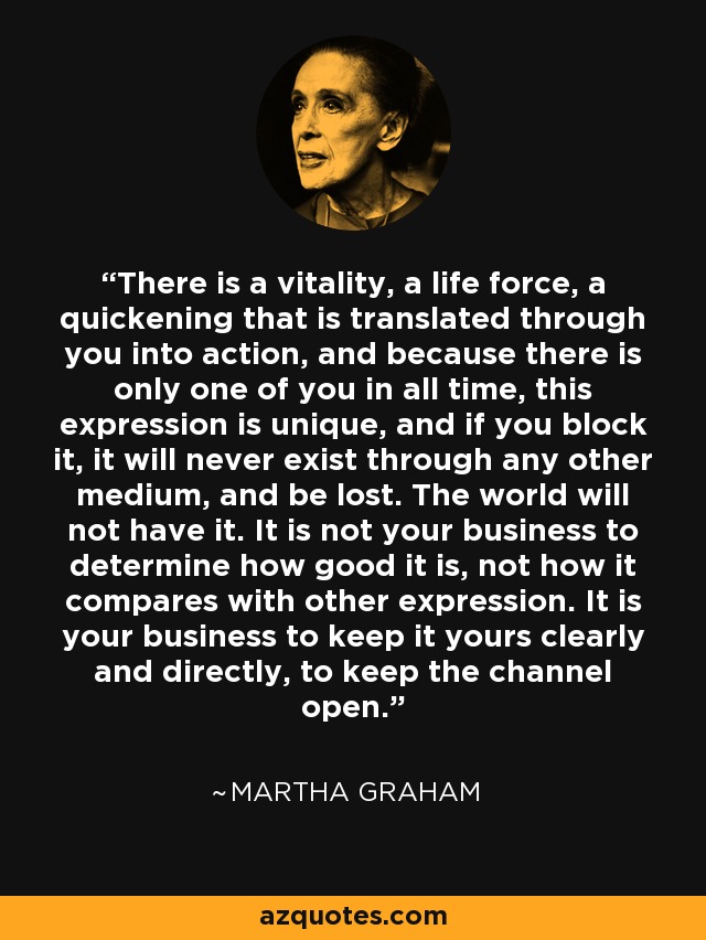 Hay una vitalidad, una fuerza vital, una aceleración que se traduce a través de ti en acción, y como sólo hay uno como tú en todos los tiempos, esta expresión es única, y si la bloqueas, nunca existirá a través de ningún otro medio, y se perderá. El mundo no la tendrá. No es asunto tuyo determinar cuán buena es, ni cómo se compara con otras expresiones. Lo que te incumbe es mantenerla tuya de forma clara y directa, mantener el canal abierto. - Martha Graham