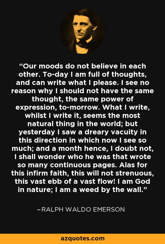 Our moods do not believe in each other. To-day I am full of thoughts, and can write what I please. I see no reason why I should not have the same thought, the same power of expression, to-morrow. What I write, whilst I write it, seems the most natural thing in the world; but yesterday I saw a dreary vacuity in this direction in which now I see so much; and a month hence, I doubt not, I shall wonder who he was that wrote so many continuous pages. Alas for this infirm faith, this will not strenuous, this vast ebb of a vast flow! I am God in nature; I am a weed by the wall. - Ralph Waldo Emerson