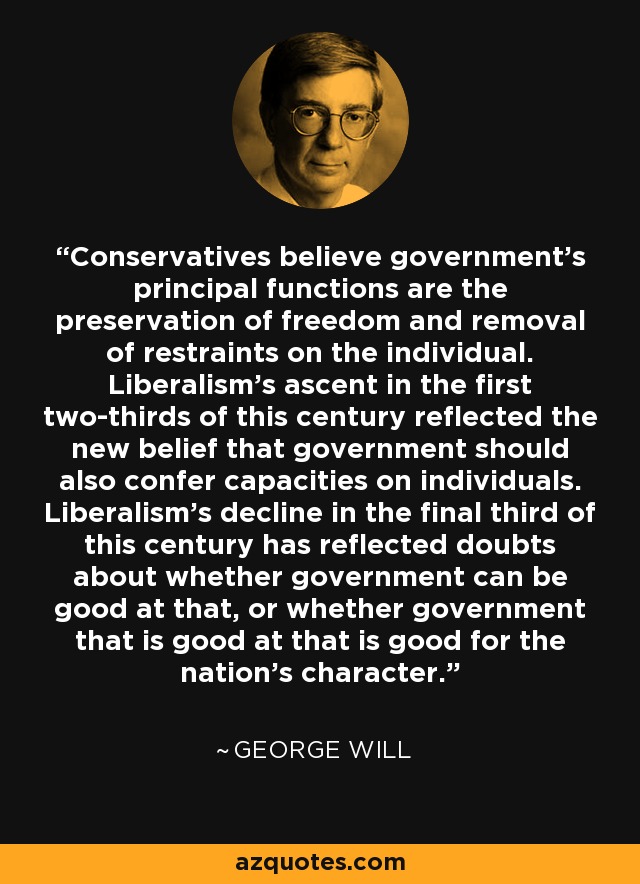 Conservatives believe government's principal functions are the preservation of freedom and removal of restraints on the individual. Liberalism's ascent in the first two-thirds of this century reflected the new belief that government should also confer capacities on individuals. Liberalism's decline in the final third of this century has reflected doubts about whether government can be good at that, or whether government that is good at that is good for the nation's character. - George Will