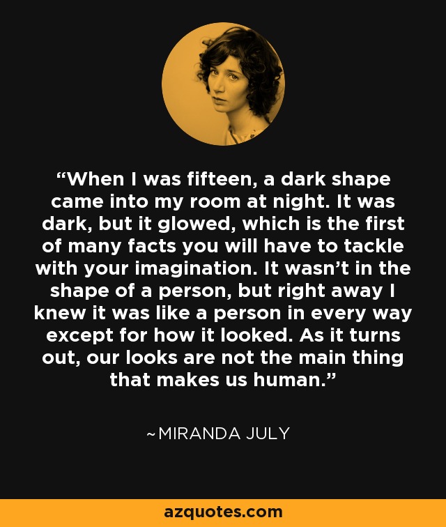 When I was fifteen, a dark shape came into my room at night. It was dark, but it glowed, which is the first of many facts you will have to tackle with your imagination. It wasn't in the shape of a person, but right away I knew it was like a person in every way except for how it looked. As it turns out, our looks are not the main thing that makes us human. - Miranda July