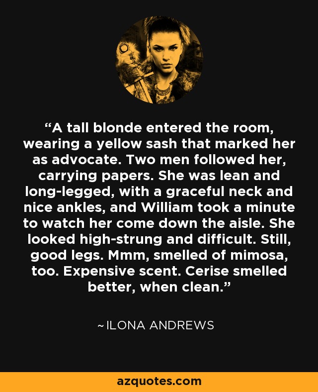 A tall blonde entered the room, wearing a yellow sash that marked her as advocate. Two men followed her, carrying papers. She was lean and long-legged, with a graceful neck and nice ankles, and William took a minute to watch her come down the aisle. She looked high-strung and difficult. Still, good legs. Mmm, smelled of mimosa, too. Expensive scent. Cerise smelled better, when clean. - Ilona Andrews