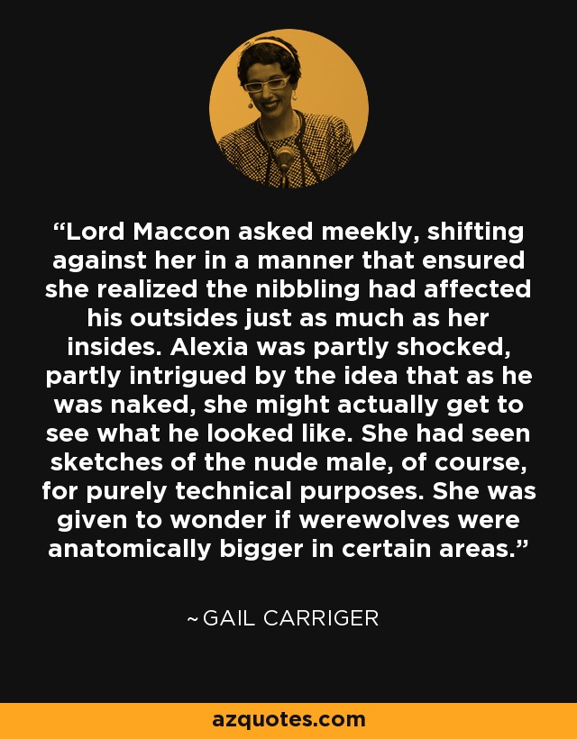 Lord Maccon asked meekly, shifting against her in a manner that ensured she realized the nibbling had affected his outsides just as much as her insides. Alexia was partly shocked, partly intrigued by the idea that as he was naked, she might actually get to see what he looked like. She had seen sketches of the nude male, of course, for purely technical purposes. She was given to wonder if werewolves were anatomically bigger in certain areas. - Gail Carriger