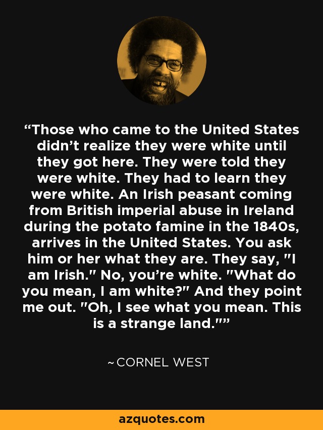 Those who came to the United States didn't realize they were white until they got here. They were told they were white. They had to learn they were white. An Irish peasant coming from British imperial abuse in Ireland during the potato famine in the 1840s, arrives in the United States. You ask him or her what they are. They say, 