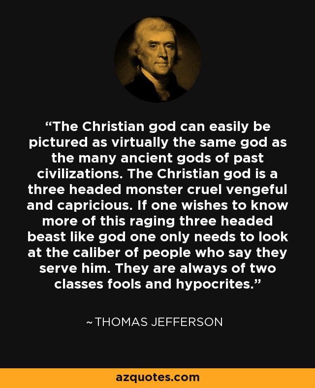 The Christian god can easily be pictured as virtually the same god as the many ancient gods of past civilizations. The Christian god is a three headed monster cruel vengeful and capricious. If one wishes to know more of this raging three headed beast like god one only needs to look at the caliber of people who say they serve him. They are always of two classes fools and hypocrites. - Thomas Jefferson