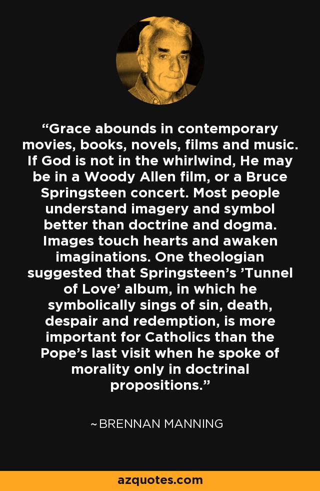 Grace abounds in contemporary movies, books, novels, films and music. If God is not in the whirlwind, He may be in a Woody Allen film, or a Bruce Springsteen concert. Most people understand imagery and symbol better than doctrine and dogma. Images touch hearts and awaken imaginations. One theologian suggested that Springsteen's 'Tunnel of Love' album, in which he symbolically sings of sin, death, despair and redemption, is more important for Catholics than the Pope's last visit when he spoke of morality only in doctrinal propositions. - Brennan Manning