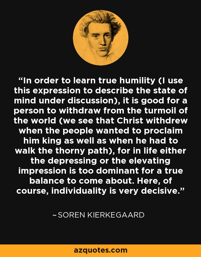 In order to learn true humility (I use this expression to describe the state of mind under discussion), it is good for a person to withdraw from the turmoil of the world (we see that Christ withdrew when the people wanted to proclaim him king as well as when he had to walk the thorny path), for in life either the depressing or the elevating impression is too dominant for a true balance to come about. Here, of course, individuality is very decisive. - Soren Kierkegaard