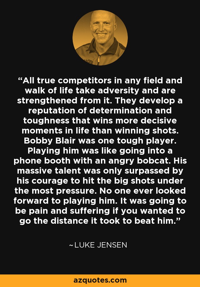 All true competitors in any field and walk of life take adversity and are strengthened from it. They develop a reputation of determination and toughness that wins more decisive moments in life than winning shots. Bobby Blair was one tough player. Playing him was like going into a phone booth with an angry bobcat. His massive talent was only surpassed by his courage to hit the big shots under the most pressure. No one ever looked forward to playing him. It was going to be pain and suffering if you wanted to go the distance it took to beat him. - Luke Jensen