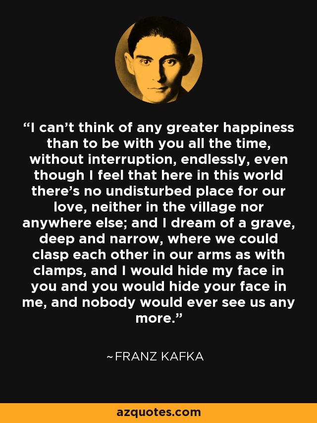 I can’t think of any greater happiness than to be with you all the time, without interruption, endlessly, even though I feel that here in this world there’s no undisturbed place for our love, neither in the village nor anywhere else; and I dream of a grave, deep and narrow, where we could clasp each other in our arms as with clamps, and I would hide my face in you and you would hide your face in me, and nobody would ever see us any more. - Franz Kafka