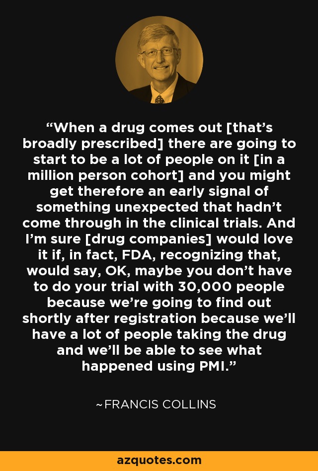 When a drug comes out [that's broadly prescribed] there are going to start to be a lot of people on it [in a million person cohort] and you might get therefore an early signal of something unexpected that hadn't come through in the clinical trials. And I'm sure [drug companies] would love it if, in fact, FDA, recognizing that, would say, OK, maybe you don't have to do your trial with 30,000 people because we're going to find out shortly after registration because we'll have a lot of people taking the drug and we'll be able to see what happened using PMI. - Francis Collins