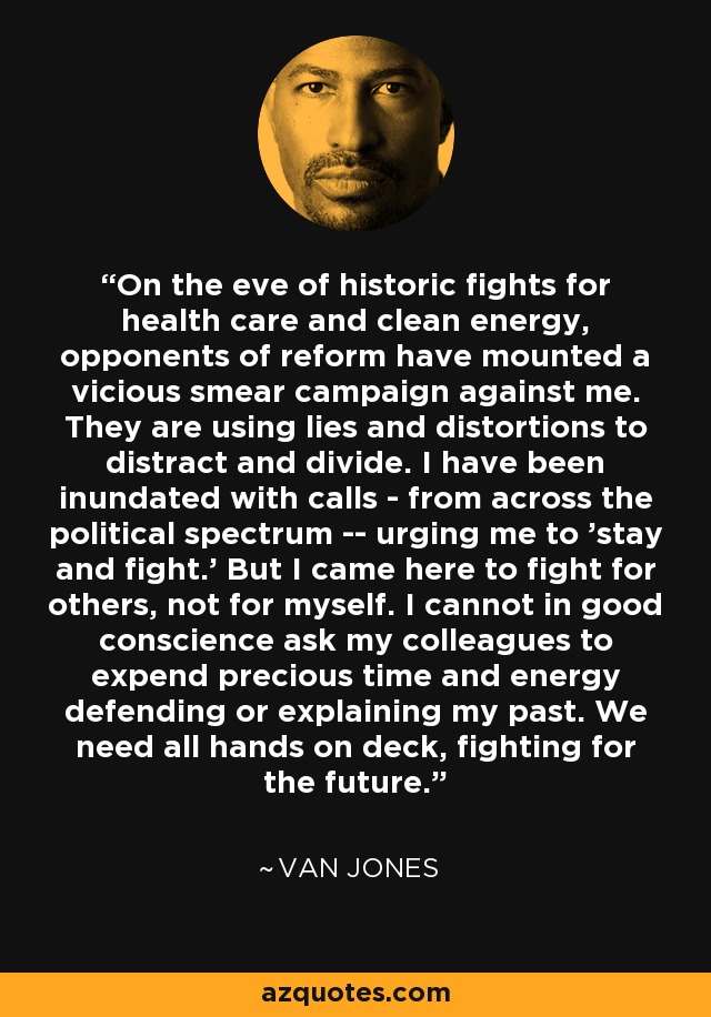 On the eve of historic fights for health care and clean energy, opponents of reform have mounted a vicious smear campaign against me. They are using lies and distortions to distract and divide. I have been inundated with calls - from across the political spectrum -- urging me to 'stay and fight.' But I came here to fight for others, not for myself. I cannot in good conscience ask my colleagues to expend precious time and energy defending or explaining my past. We need all hands on deck, fighting for the future. - Van Jones