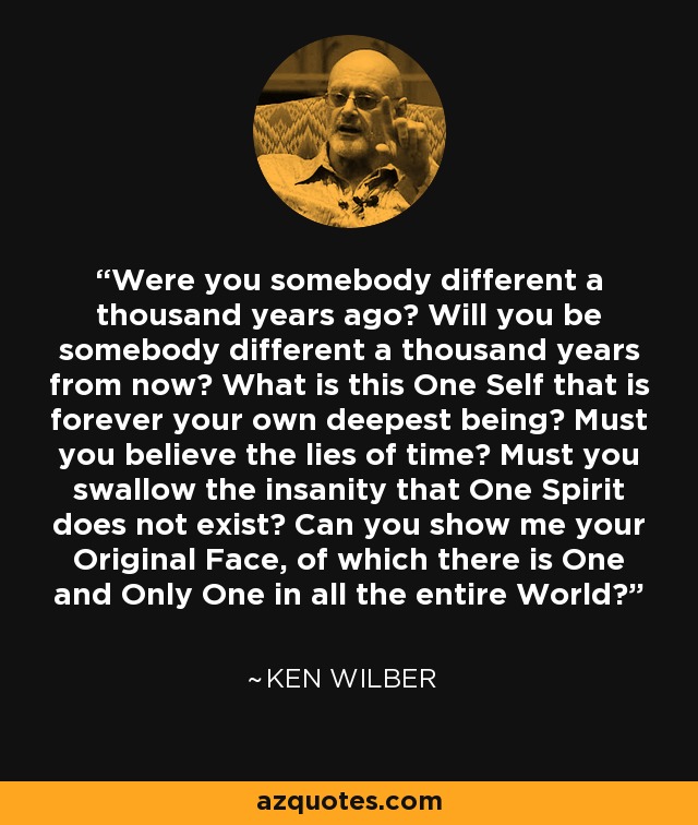 Were you somebody different a thousand years ago? Will you be somebody different a thousand years from now? What is this One Self that is forever your own deepest being? Must you believe the lies of time? Must you swallow the insanity that One Spirit does not exist? Can you show me your Original Face, of which there is One and Only One in all the entire World? - Ken Wilber