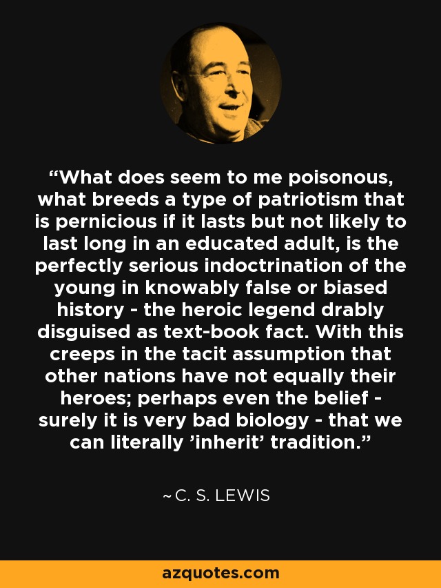 What does seem to me poisonous, what breeds a type of patriotism that is pernicious if it lasts but not likely to last long in an educated adult, is the perfectly serious indoctrination of the young in knowably false or biased history - the heroic legend drably disguised as text-book fact. With this creeps in the tacit assumption that other nations have not equally their heroes; perhaps even the belief - surely it is very bad biology - that we can literally 'inherit' tradition. - C. S. Lewis