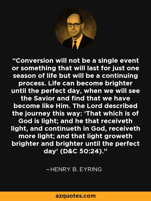 Conversion will not be a single event or something that will last for just one season of life but will be a continuing process. Life can become brighter until the perfect day, when we will see the Savior and find that we have become like Him. The Lord described the journey this way: ‘That which is of God is light; and he that receiveth light, and continueth in God, receiveth more light; and that light groweth brighter and brighter until the perfect day’ (D&C 50:24). - Henry B. Eyring
