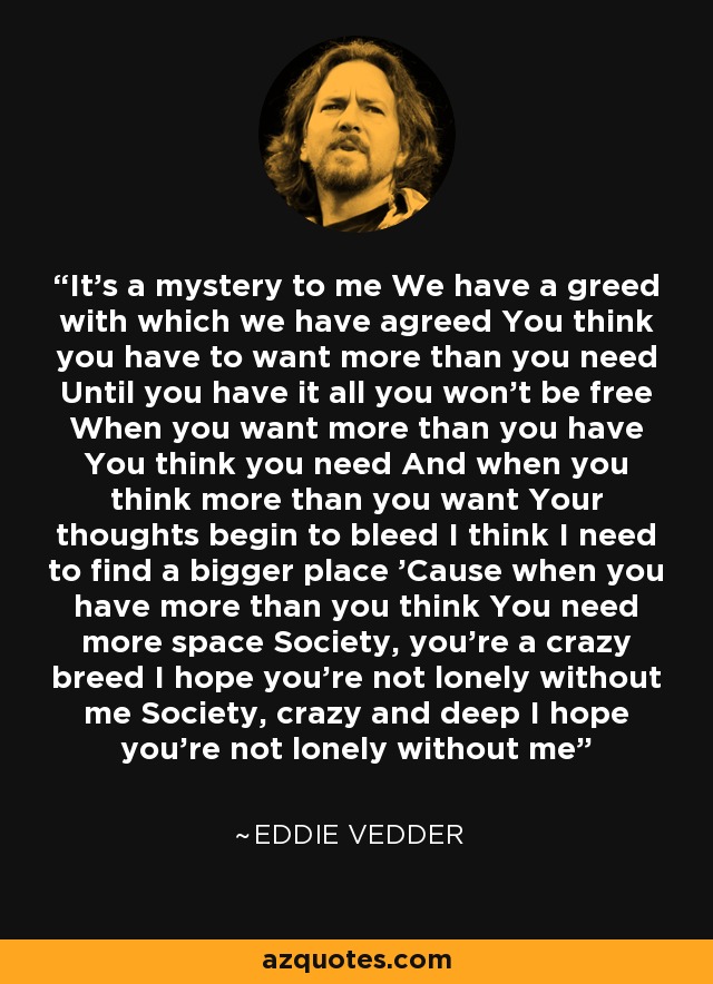 It's a mystery to me We have a greed with which we have agreed You think you have to want more than you need Until you have it all you won't be free When you want more than you have You think you need And when you think more than you want Your thoughts begin to bleed I think I need to find a bigger place 'Cause when you have more than you think You need more space Society, you're a crazy breed I hope you're not lonely without me Society, crazy and deep I hope you're not lonely without me - Eddie Vedder