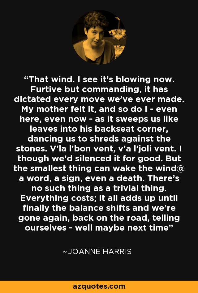 That wind. I see it's blowing now. Furtive but commanding, it has dictated every move we've ever made. My mother felt it, and so do I - even here, even now - as it sweeps us like leaves into his backseat corner, dancing us to shreds against the stones. V'la l'bon vent, v'a l'joli vent. I though we'd silenced it for good. But the smallest thing can wake the wind@ a word, a sign, even a death. There's no such thing as a trivial thing. Everything costs; it all adds up until finally the balance shifts and we're gone again, back on the road, telling ourselves - well maybe next time - Joanne Harris