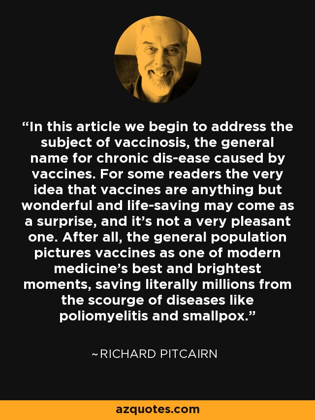 En este artículo empezamos a abordar el tema de la vacuninosis, el nombre general de las enfermedades crónicas causadas por las vacunas. Para algunos lectores, la mera idea de que las vacunas sean cualquier cosa menos maravillosas y salvadoras de vidas puede ser una sorpresa, y no muy agradable. Después de todo, la población en general considera las vacunas como uno de los mejores y más brillantes momentos de la medicina moderna, salvando literalmente a millones del azote de enfermedades como la poliomielitis y la viruela. - Richard Pitcairn