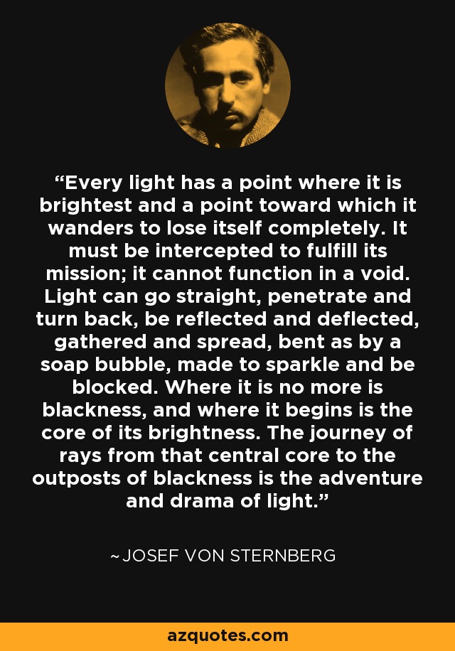 Every light has a point where it is brightest and a point toward which it wanders to lose itself completely. It must be intercepted to fulfill its mission; it cannot function in a void. Light can go straight, penetrate and turn back, be reflected and deflected, gathered and spread, bent as by a soap bubble, made to sparkle and be blocked. Where it is no more is blackness, and where it begins is the core of its brightness. The journey of rays from that central core to the outposts of blackness is the adventure and drama of light. - Josef von Sternberg