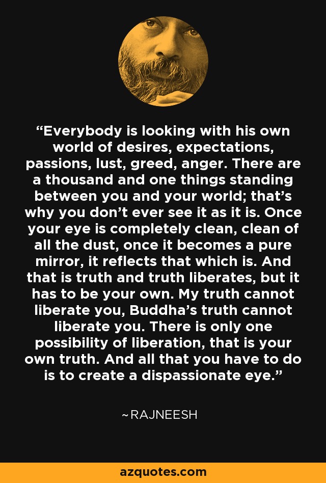 Everybody is looking with his own world of desires, expectations, passions, lust, greed, anger. There are a thousand and one things standing between you and your world; that's why you don't ever see it as it is. Once your eye is completely clean, clean of all the dust, once it becomes a pure mirror, it reflects that which is. And that is truth and truth liberates, but it has to be your own. My truth cannot liberate you, Buddha's truth cannot liberate you. There is only one possibility of liberation, that is your own truth. And all that you have to do is to create a dispassionate eye. - Rajneesh